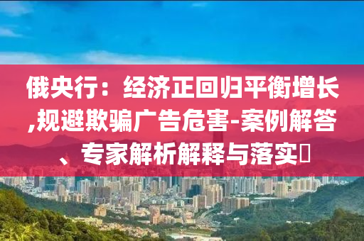 俄央行：經(jīng)濟正回歸平衡增長,規(guī)避欺騙廣告危害-案例解答、專家解析解釋與落實?
