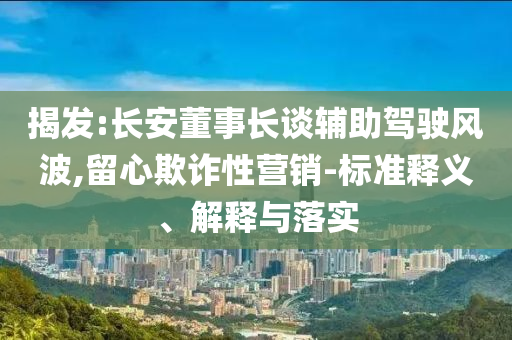 揭發(fā):長安董事長談輔助駕駛風波,留心欺詐性營銷-標準釋義、解釋與落實