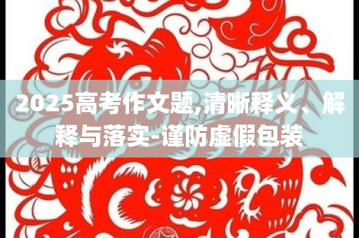 2025高考作文題,清晰釋義、解釋與落實-謹防虛假包裝
