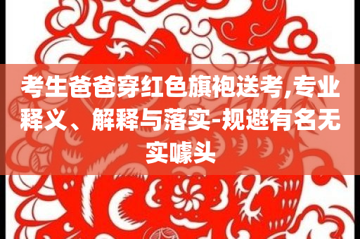 考生爸爸穿紅色旗袍送考,專業(yè)釋義、解釋與落實(shí)-規(guī)避有名無實(shí)噱頭