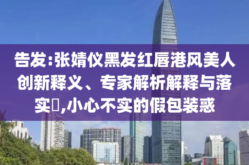 告發(fā):張婧儀黑發(fā)紅唇港風美人創(chuàng)新釋義、專家解析解釋與落實?,小心不實的假包裝惑