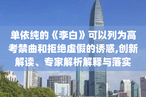 單依純的《李白》可以列為高考禁曲和拒絕虛假的誘惑,創(chuàng)新解讀、專家解析解釋與落實