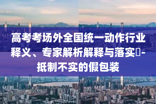 高考考場外全國統(tǒng)一動作行業(yè)釋義、專家解析解釋與落實?-抵制不實的假包裝