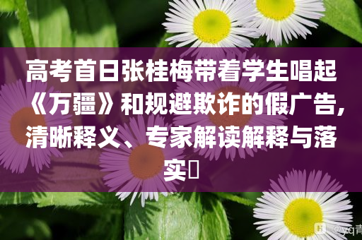 高考首日張桂梅帶著學生唱起《萬疆》和規(guī)避欺詐的假廣告,清晰釋義、專家解讀解釋與落實?