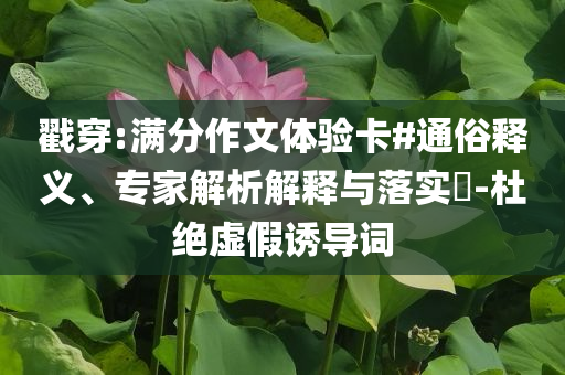 戳穿:滿分作文體驗卡#通俗釋義、專家解析解釋與落實?-杜絕虛假誘導詞
