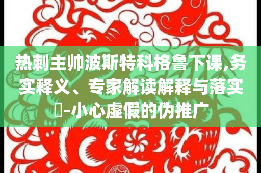 熱刺主帥波斯特科格魯下課,務(wù)實釋義、專家解讀解釋與落實?-小心虛假的偽推廣