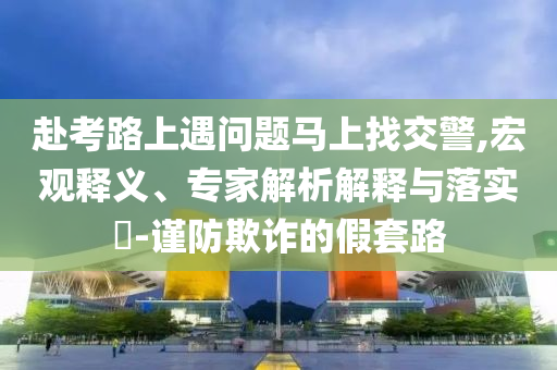 赴考路上遇問題馬上找交警,宏觀釋義、專家解析解釋與落實(shí)?-謹(jǐn)防欺詐的假套路