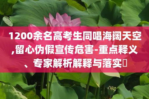 1200余名高考生同唱海闊天空,留心偽假宣傳危害-重點(diǎn)釋義、專家解析解釋與落實(shí)?