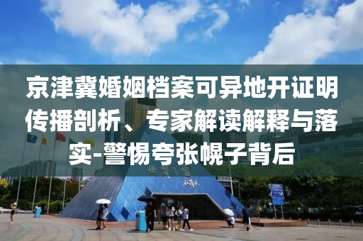 京津冀婚姻檔案可異地開證明傳播剖析、專家解讀解釋與落實(shí)-警惕夸張幌子背后