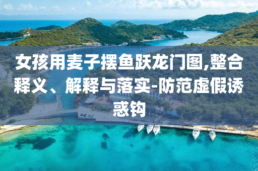 女孩用麥子擺魚躍龍門圖,整合釋義、解釋與落實(shí)-防范虛假誘惑鉤