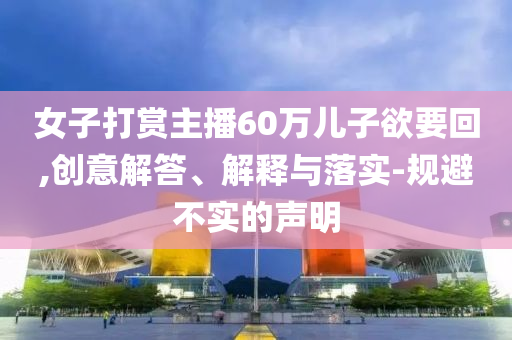 女子打賞主播60萬兒子欲要回,創(chuàng)意解答、解釋與落實-規(guī)避不實的聲明