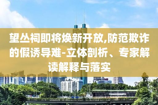 望叢祠即將煥新開放,防范欺詐的假誘導難-立體剖析、專家解讀解釋與落實