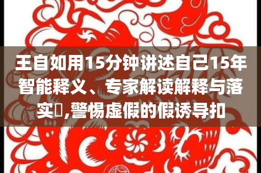 王自如用15分鐘講述自己15年智能釋義、專家解讀解釋與落實(shí)?,警惕虛假的假誘導(dǎo)扣