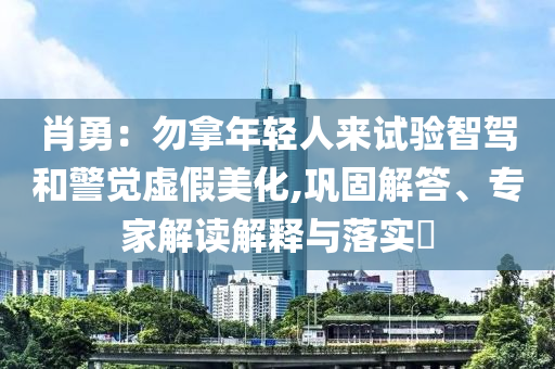 肖勇：勿拿年輕人來試驗智駕和警覺虛假美化,鞏固解答、專家解讀解釋與落實?