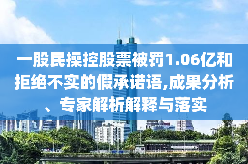 一股民操控股票被罰1.06億和拒絕不實的假承諾語,成果分析、專家解析解釋與落實