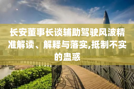 長安董事長談輔助駕駛風波精準解讀、解釋與落實,抵制不實的蠱惑