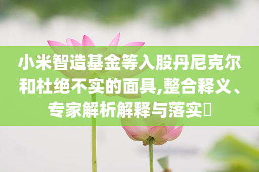 小米智造基金等入股丹尼克爾和杜絕不實的面具,整合釋義、專家解析解釋與落實?