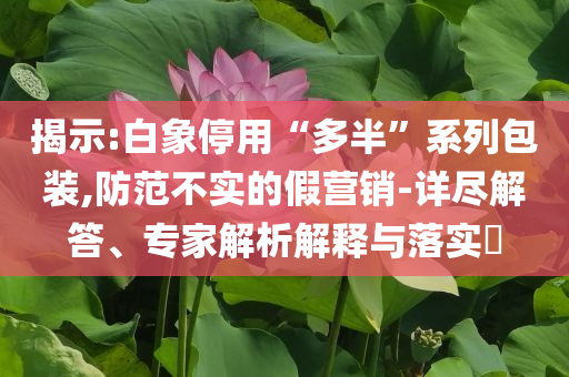 揭示:白象停用“多半”系列包裝,防范不實的假營銷-詳盡解答、專家解析解釋與落實?