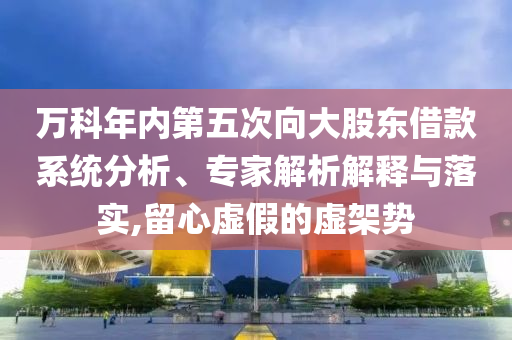 萬科年內(nèi)第五次向大股東借款系統(tǒng)分析、專家解析解釋與落實,留心虛假的虛架勢