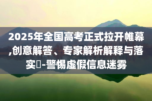 2025年全國高考正式拉開帷幕,創(chuàng)意解答、專家解析解釋與落實?-警惕虛假信息迷霧