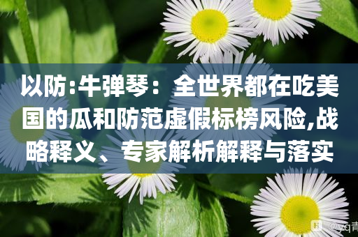 以防:牛彈琴：全世界都在吃美國的瓜和防范虛假標(biāo)榜風(fēng)險,戰(zhàn)略釋義、專家解析解釋與落實