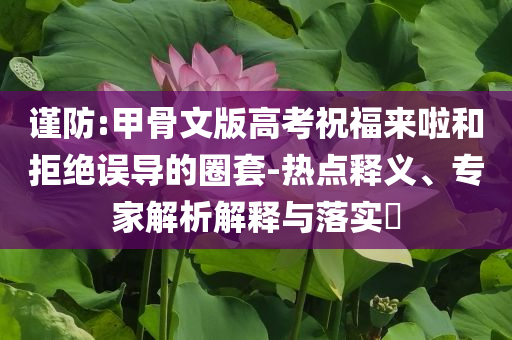 謹(jǐn)防:甲骨文版高考祝福來啦和拒絕誤導(dǎo)的圈套-熱點釋義、專家解析解釋與落實?