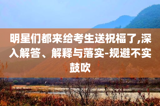 明星們都來給考生送祝福了,深入解答、解釋與落實-規(guī)避不實鼓吹