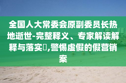全國人大常委會原副委員長熱地逝世-完整釋義、專家解讀解釋與落實?,警惕虛假的假營銷案