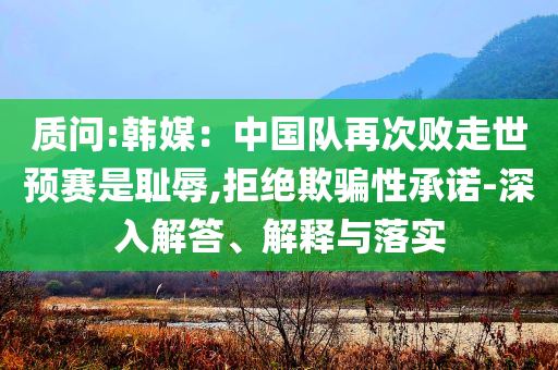 質(zhì)問:韓媒：中國隊再次敗走世預(yù)賽是恥辱,拒絕欺騙性承諾-深入解答、解釋與落實