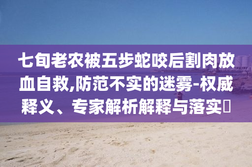 七旬老農(nóng)被五步蛇咬后割肉放血自救,防范不實的迷霧-權(quán)威釋義、專家解析解釋與落實?