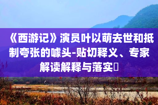 《西游記》演員葉以萌去世和抵制夸張的噱頭-貼切釋義、專家解讀解釋與落實(shí)?