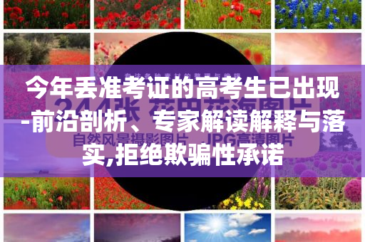 今年丟準(zhǔn)考證的高考生已出現(xiàn)-前沿剖析、專家解讀解釋與落實(shí),拒絕欺騙性承諾