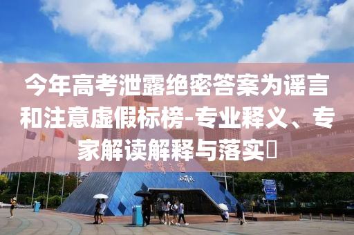 今年高考泄露絕密答案為謠言和注意虛假標(biāo)榜-專(zhuān)業(yè)釋義、專(zhuān)家解讀解釋與落實(shí)?