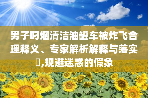 男子叼煙清潔油罐車被炸飛合理釋義、專家解析解釋與落實(shí)?,規(guī)避迷惑的假象