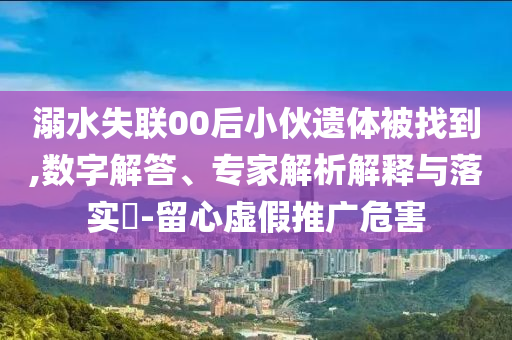 溺水失聯(lián)00后小伙遺體被找到,數(shù)字解答、專家解析解釋與落實(shí)?-留心虛假推廣危害