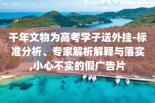 千年文物為高考學(xué)子送外掛-標(biāo)準(zhǔn)分析、專家解析解釋與落實(shí),小心不實(shí)的假廣告片
