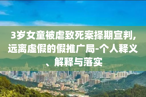 3歲女童被虐致死案擇期宣判,遠離虛假的假推廣局-個人釋義、解釋與落實