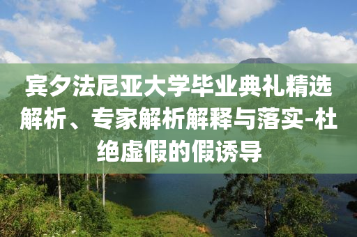 賓夕法尼亞大學畢業(yè)典禮精選解析、專家解析解釋與落實-杜絕虛假的假誘導