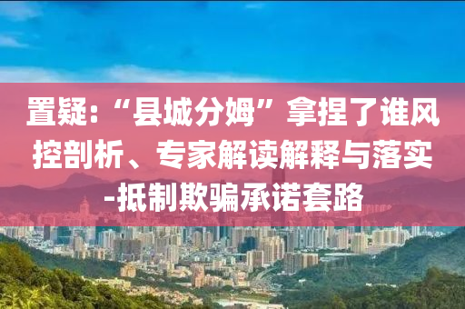 置疑:“縣城分姆”拿捏了誰風(fēng)控剖析、專家解讀解釋與落實-抵制欺騙承諾套路