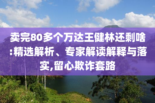 賣完80多個(gè)萬達(dá)王健林還剩啥:精選解析、專家解讀解釋與落實(shí),留心欺詐套路