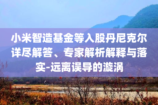 小米智造基金等入股丹尼克爾詳盡解答、專家解析解釋與落實(shí)-遠(yuǎn)離誤導(dǎo)的漩渦