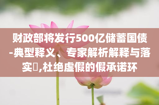 財(cái)政部將發(fā)行500億儲(chǔ)蓄國(guó)債-典型釋義、專家解析解釋與落實(shí)?,杜絕虛假的假承諾環(huán)