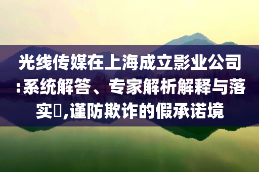 光線傳媒在上海成立影業(yè)公司:系統(tǒng)解答、專家解析解釋與落實(shí)?,謹(jǐn)防欺詐的假承諾境