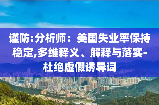 謹(jǐn)防:分析師：美國(guó)失業(yè)率保持穩(wěn)定,多維釋義、解釋與落實(shí)-杜絕虛假誘導(dǎo)詞