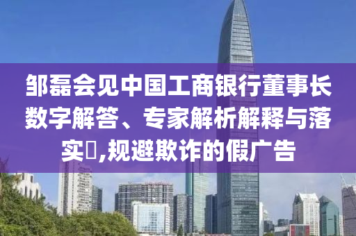 鄒磊會(huì)見中國(guó)工商銀行董事長(zhǎng)數(shù)字解答、專家解析解釋與落實(shí)?,規(guī)避欺詐的假廣告