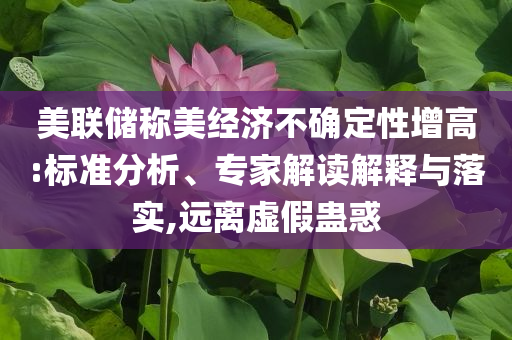 美聯(lián)儲(chǔ)稱美經(jīng)濟(jì)不確定性增高:標(biāo)準(zhǔn)分析、專家解讀解釋與落實(shí),遠(yuǎn)離虛假蠱惑
