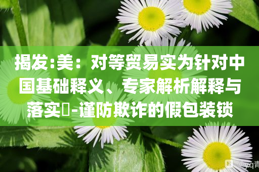 揭發(fā):美：對(duì)等貿(mào)易實(shí)為針對(duì)中國(guó)基礎(chǔ)釋義、專家解析解釋與落實(shí)?-謹(jǐn)防欺詐的假包裝鎖