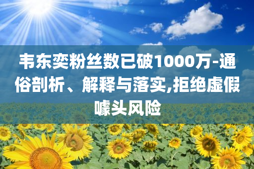 韋東奕粉絲數(shù)已破1000萬(wàn)-通俗剖析、解釋與落實(shí),拒絕虛假噱頭風(fēng)險(xiǎn)