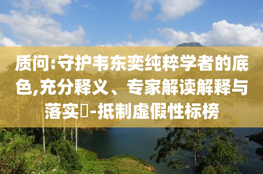 質(zhì)問(wèn):守護(hù)韋東奕純粹學(xué)者的底色,充分釋義、專家解讀解釋與落實(shí)?-抵制虛假性標(biāo)榜