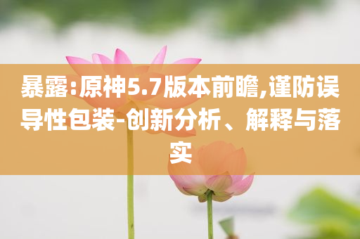 暴露:原神5.7版本前瞻,謹(jǐn)防誤導(dǎo)性包裝-創(chuàng)新分析、解釋與落實(shí)